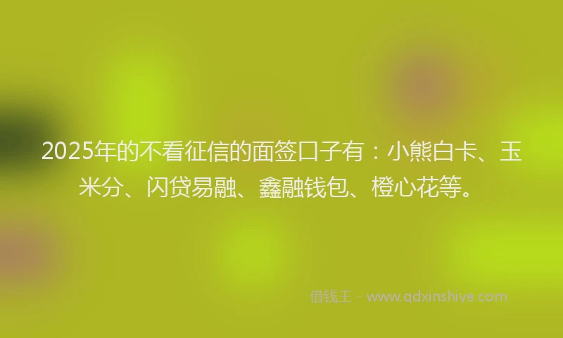 2025年的不看征信的面签口子有：小熊白卡、玉米分、闪贷易融、鑫融钱包、橙心花等。
