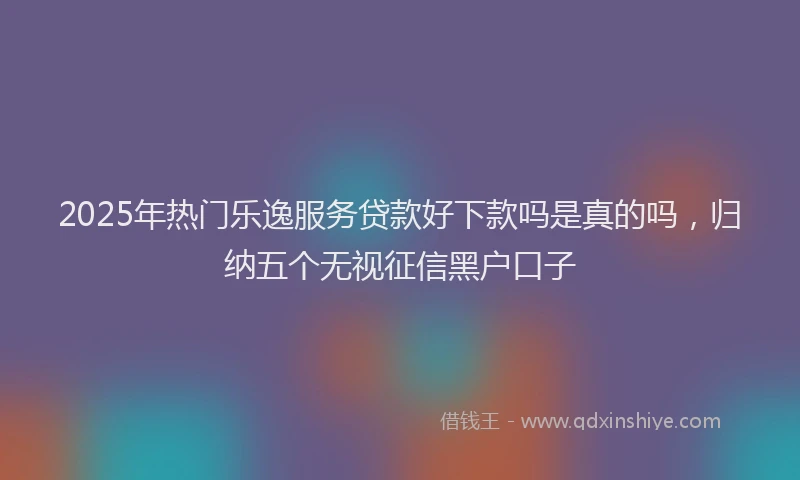 2025年热门乐逸服务贷款好下款吗是真的吗，归纳五个无视征信黑户口子