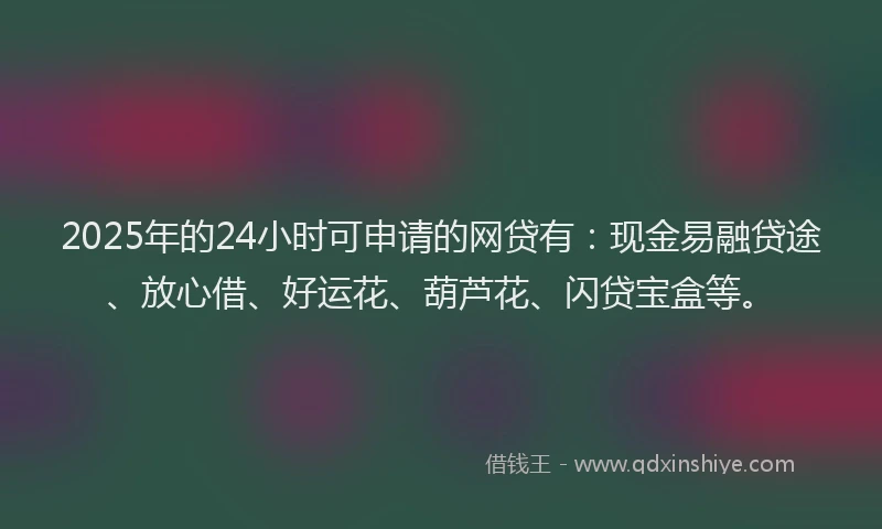 2025年的24小时可申请的网贷有：现金易融贷途、放心借、好运花、葫芦花、闪贷宝盒等。