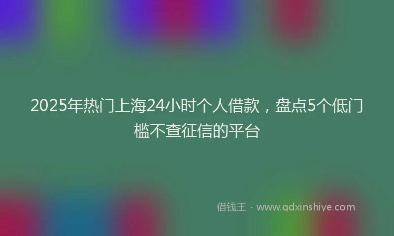 2025年热门上海24小时个人借款，盘点5个低门槛不查征信的平台