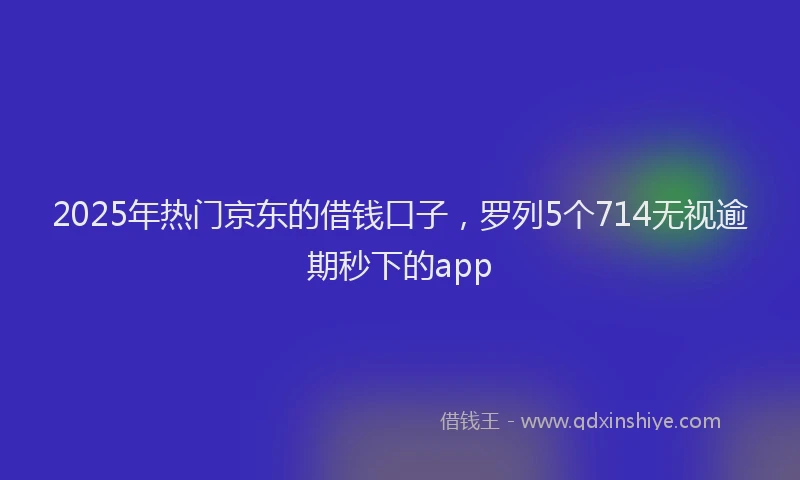2025年热门京东的借钱口子，罗列5个714无视逾期秒下的app