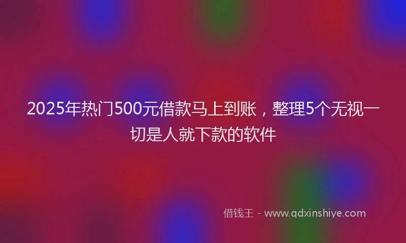 2025年热门500元借款马上到账，整理5个无视一切是人就下款的软件