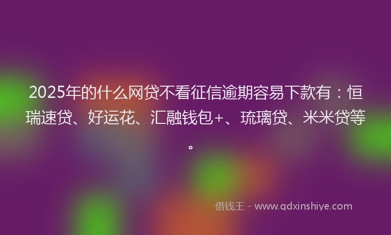 2025年的什么网贷不看征信逾期容易下款有：恒瑞速贷、好运花、汇融钱包+、琉璃贷、米米贷等。