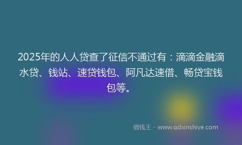 2025年的人人贷查了征信不通过有：滴滴金融滴水贷、钱站、速贷钱包、阿凡达速借、畅贷宝钱包等。