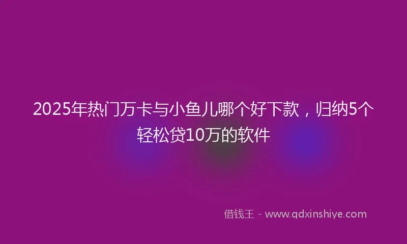 2025年热门万卡与小鱼儿哪个好下款，归纳5个轻松贷10万的软件