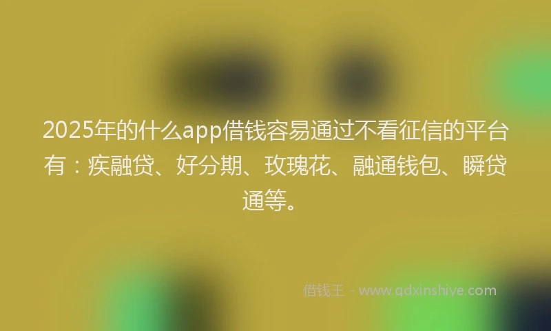 2025年的什么app借钱容易通过不看征信的平台有：疾融贷、好分期、玫瑰花、融通钱包、瞬贷通等。