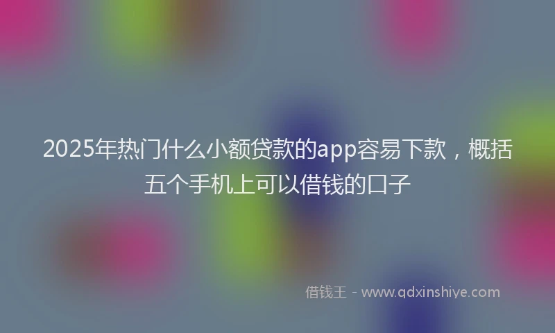2025年热门什么小额贷款的app容易下款，概括五个手机上可以借钱的口子