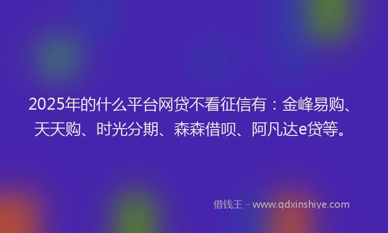 2025年的什么平台网贷不看征信有：金峰易购、天天购、时光分期、森森借呗、阿凡达e贷等。
