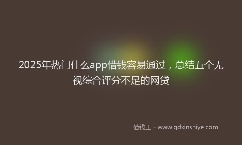 2025年热门什么app借钱容易通过，总结五个无视综合评分不足的网贷
