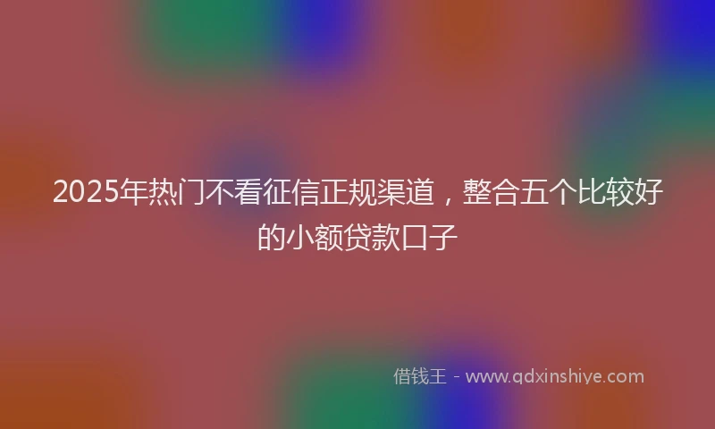 2025年热门不看征信正规渠道，整合五个比较好的小额贷款口子