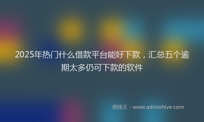 2025年热门什么借款平台能好下款，汇总五个逾期太多仍可下款的软件