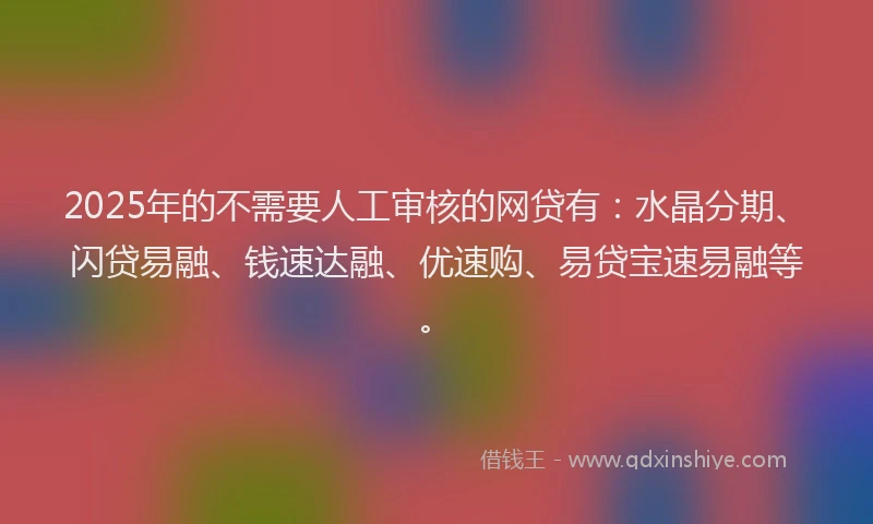 2025年的不需要人工审核的网贷有：水晶分期、闪贷易融、钱速达融、优速购、易贷宝速易融等。
