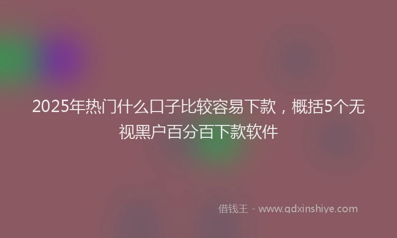 2025年热门什么口子比较容易下款，概括5个无视黑户百分百下款软件