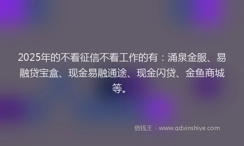 2025年的不看征信不看工作的有：涌泉金服、易融贷宝盒、现金易融通途、现金闪贷、金鱼商城等。