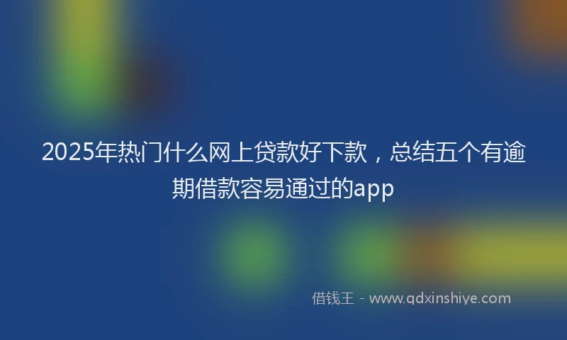 2025年热门什么网上贷款好下款，总结五个有逾期借款容易通过的app