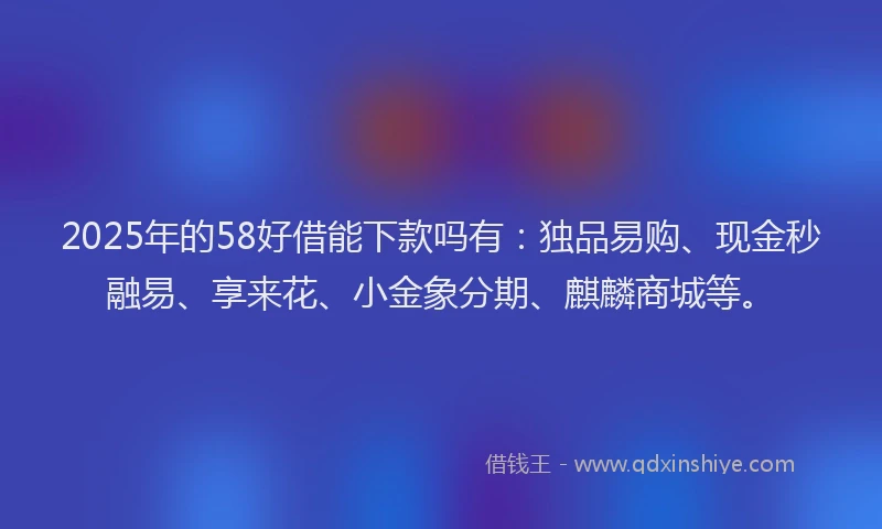 2025年的58好借能下款吗有：独品易购、现金秒融易、享来花、小金象分期、麒麟商城等。