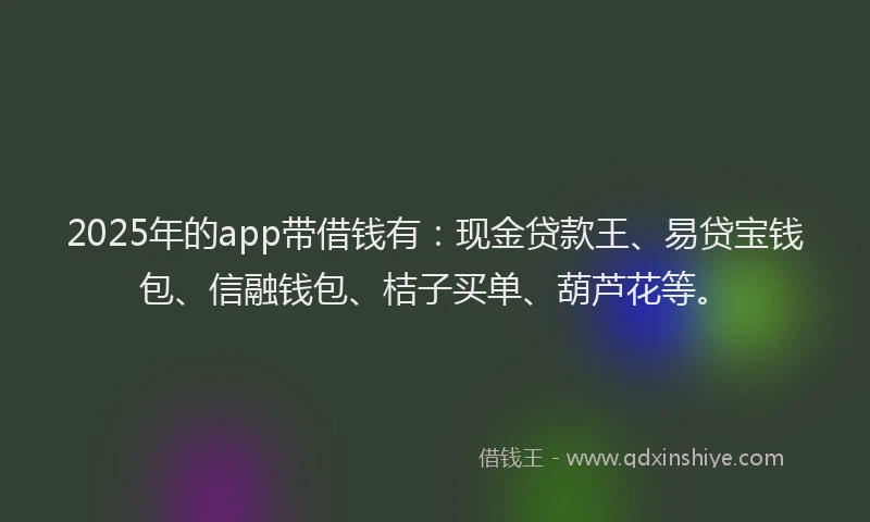 2025年的app带借钱有：现金贷款王、易贷宝钱包、信融钱包、桔子买单、葫芦花等。