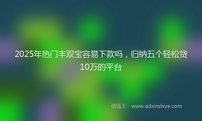 2025年热门丰双宝容易下款吗，归纳五个轻松贷10万的平台