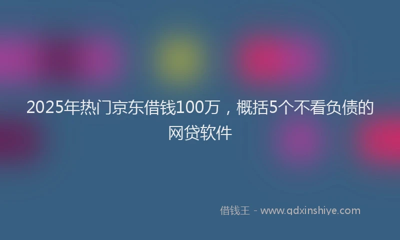 2025年热门京东借钱100万，概括5个不看负债的网贷软件