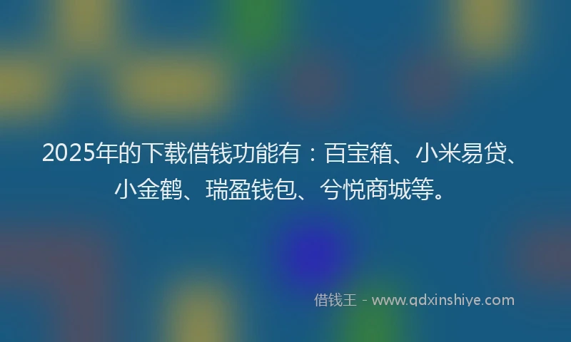 2025年的下载借钱功能有：百宝箱、小米易贷、小金鹤、瑞盈钱包、兮悦商城等。
