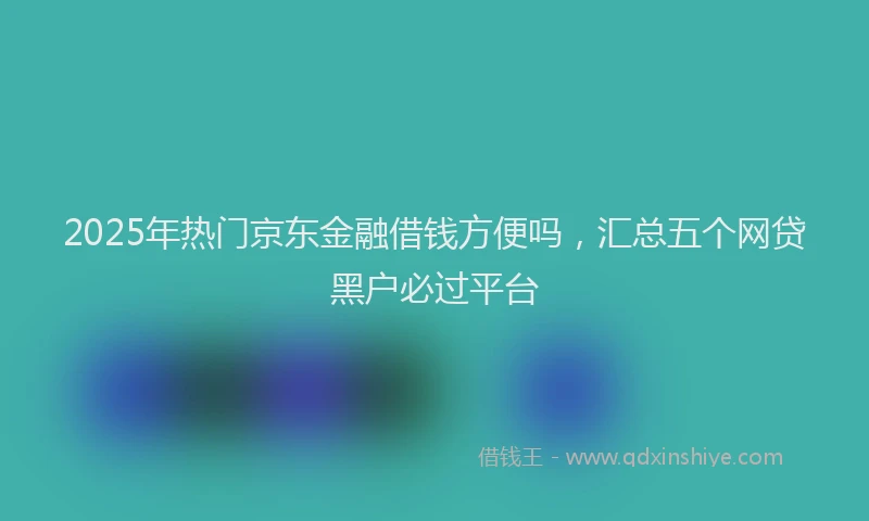 2025年热门京东金融借钱方便吗，汇总五个网贷黑户必过平台