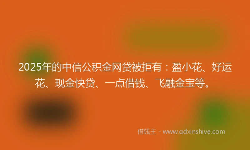 2025年的中信公积金网贷被拒有：盈小花、好运花、现金快贷、一点借钱、飞融金宝等。