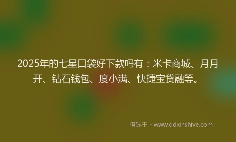 2025年的七星口袋好下款吗有：米卡商城、月月开、钻石钱包、度小满、快捷宝贷融等。