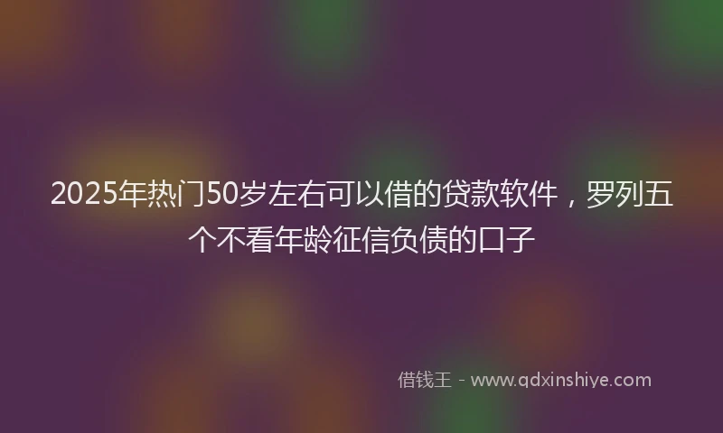 2025年热门50岁左右可以借的贷款软件，罗列五个不看年龄征信负债的口子