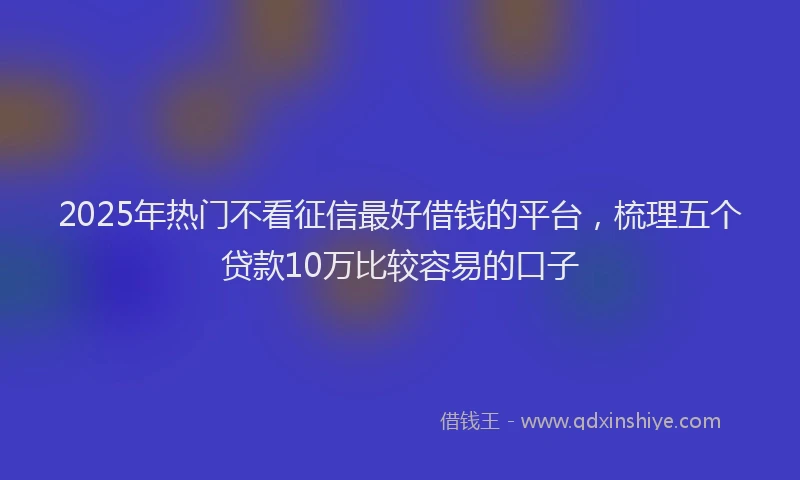 2025年热门不看征信最好借钱的平台，梳理五个贷款10万比较容易的口子
