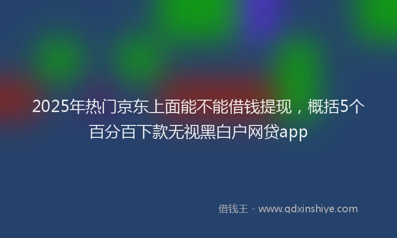 2025年热门京东上面能不能借钱提现，概括5个百分百下款无视黑白户网贷app