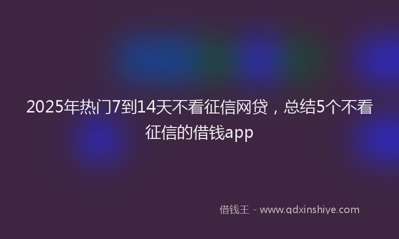 2025年热门7到14天不看征信网贷，总结5个不看征信的借钱app