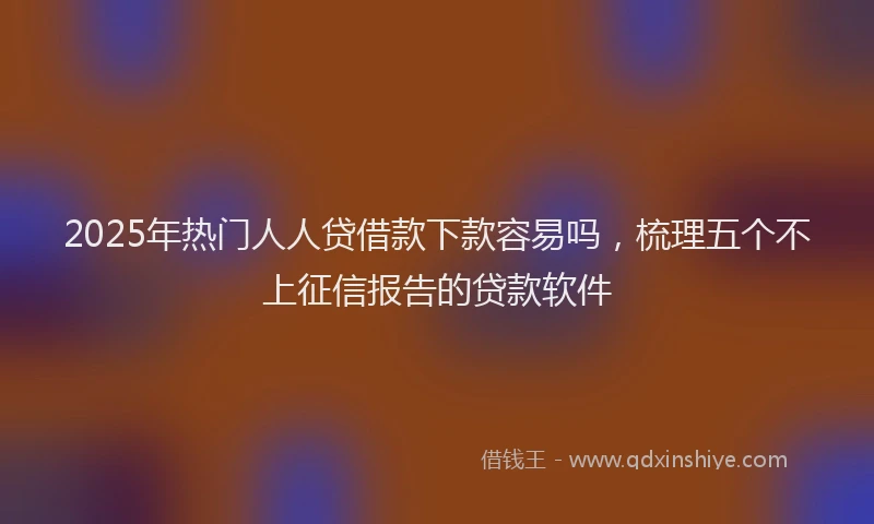 2025年热门人人贷借款下款容易吗，梳理五个不上征信报告的贷款软件