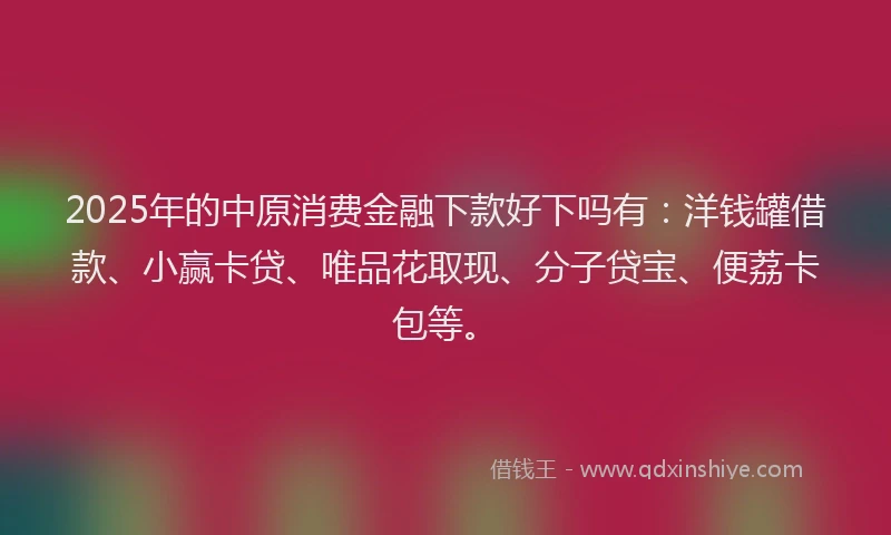 2025年的中原消费金融下款好下吗有：洋钱罐借款、小赢卡贷、唯品花取现、分子贷宝、便荔卡包等。