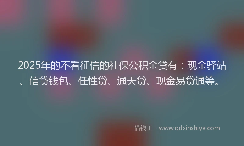 2025年的不看征信的社保公积金贷有：现金驿站、信贷钱包、任性贷、通天贷、现金易贷通等。
