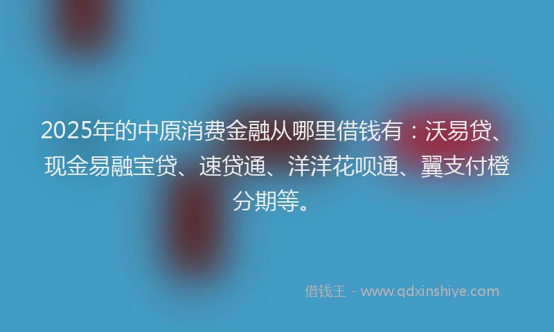 2025年的中原消费金融从哪里借钱有：沃易贷、现金易融宝贷、速贷通、洋洋花呗通、翼支付橙分期等。