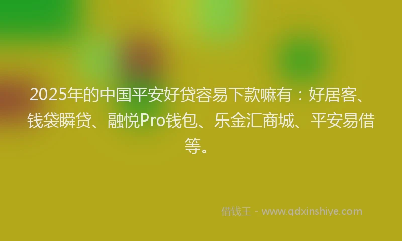2025年的中国平安好贷容易下款嘛有：好居客、钱袋瞬贷、融悦Pro钱包、乐金汇商城、平安易借等。
