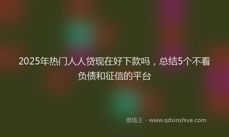 2025年热门人人贷现在好下款吗，总结5个不看负债和征信的平台