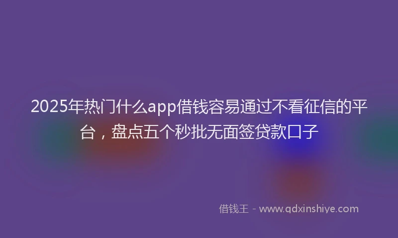 2025年热门什么app借钱容易通过不看征信的平台，盘点五个秒批无面签贷款口子