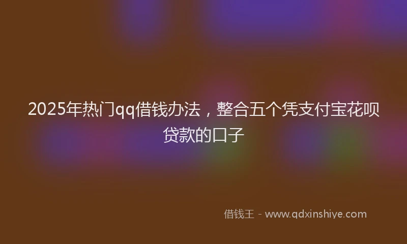 2025年热门qq借钱办法，整合五个凭支付宝花呗贷款的口子