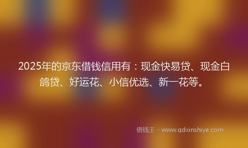 2025年的京东借钱信用有：现金快易贷、现金白鸽贷、好运花、小信优选、新一花等。