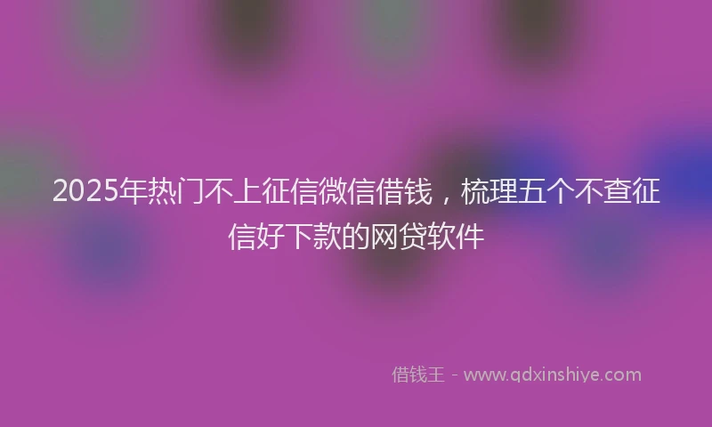 2025年热门不上征信微信借钱，梳理五个不查征信好下款的网贷软件