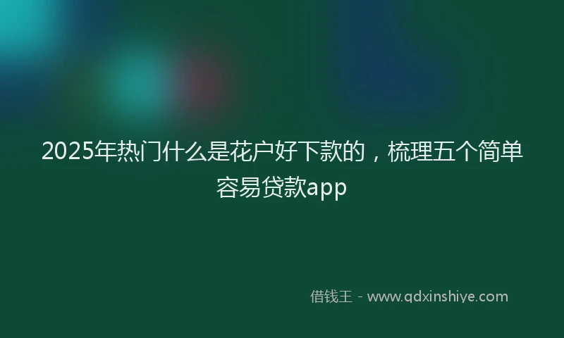 2025年热门什么是花户好下款的，梳理五个简单容易贷款app