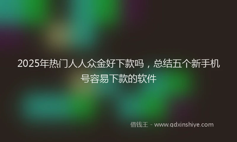 2025年热门人人众金好下款吗，总结五个新手机号容易下款的软件