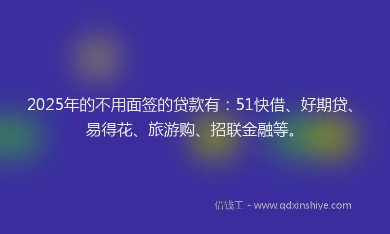 2025年的不用面签的贷款有：51快借、好期贷、易得花、旅游购、招联金融等。