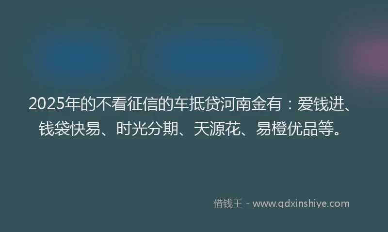 2025年的不看征信的车抵贷河南金有：爱钱进、钱袋快易、时光分期、天源花、易橙优品等。