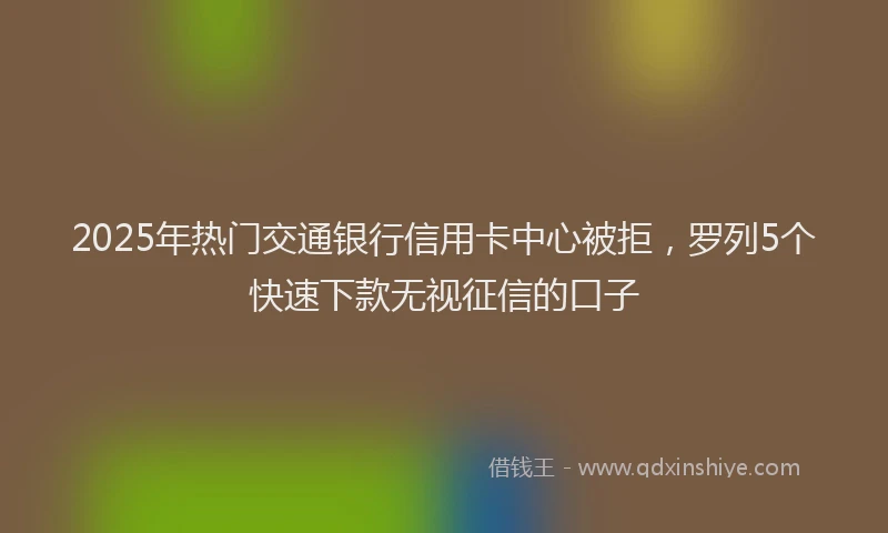 2025年热门交通银行信用卡中心被拒，罗列5个快速下款无视征信的口子