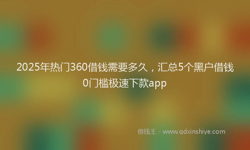 2025年热门360借钱需要多久，汇总5个黑户借钱0门槛极速下款app