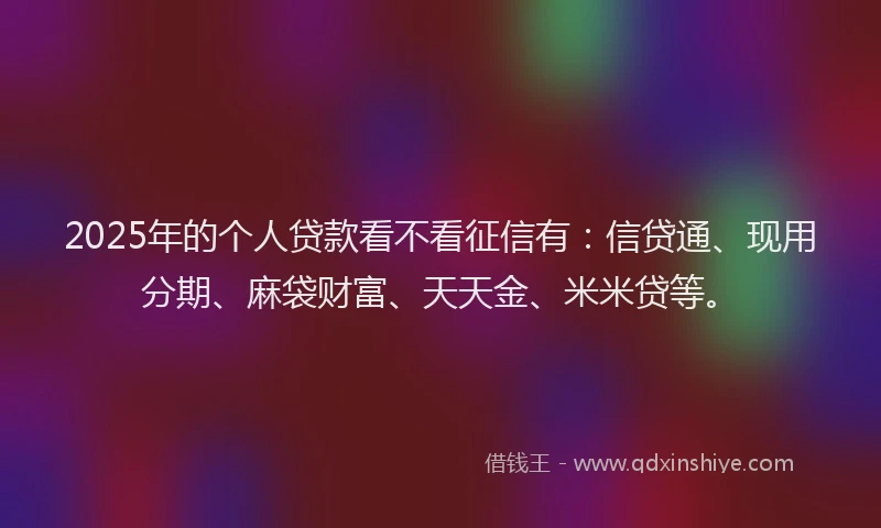 2025年的个人贷款看不看征信有：信贷通、现用分期、麻袋财富、天天金、米米贷等。