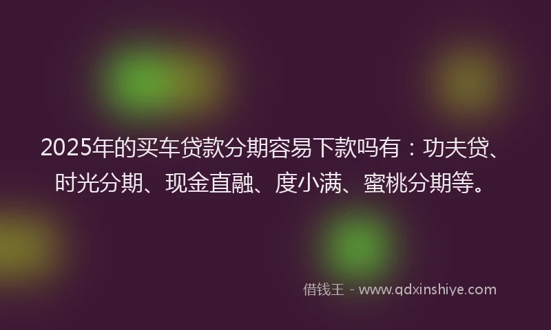 2025年的买车贷款分期容易下款吗有：功夫贷、时光分期、现金直融、度小满、蜜桃分期等。