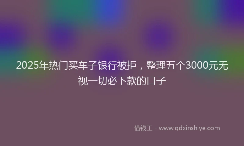 2025年热门买车子银行被拒，整理五个3000元无视一切必下款的口子